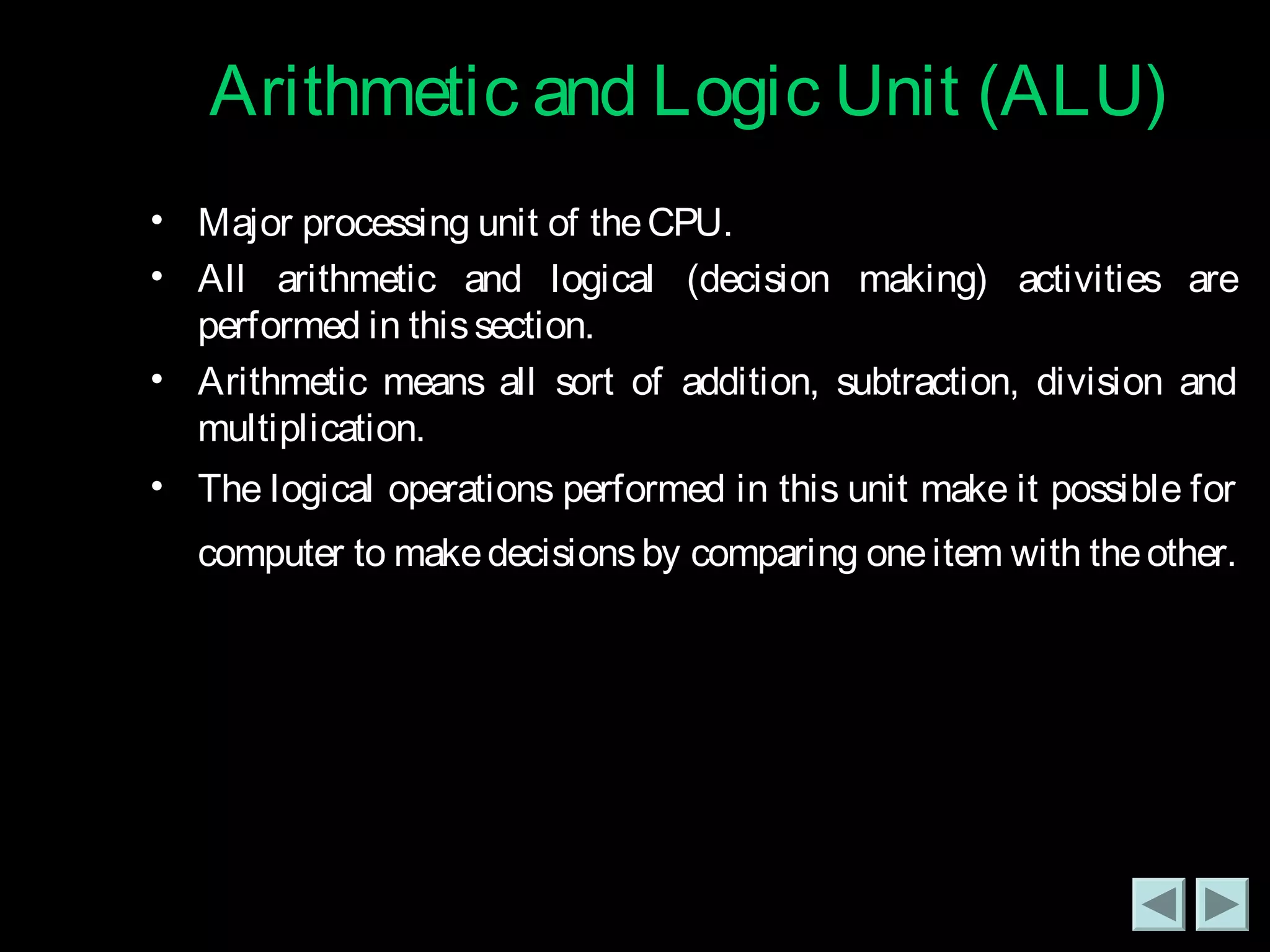 Arithmetic and LLooggiicc UUnniitt ((AALLUU)) 
• Major processing unit of the CPU. 
• All arithmetic and logical (decision making) activities are 
performed in this section. 
• Arithmetic means all sort of addition, subtraction, division and 
multiplication. 
• The logical operations performed in this unit make it possible for 
computer to make decisions by comparing one item with the other. 
 