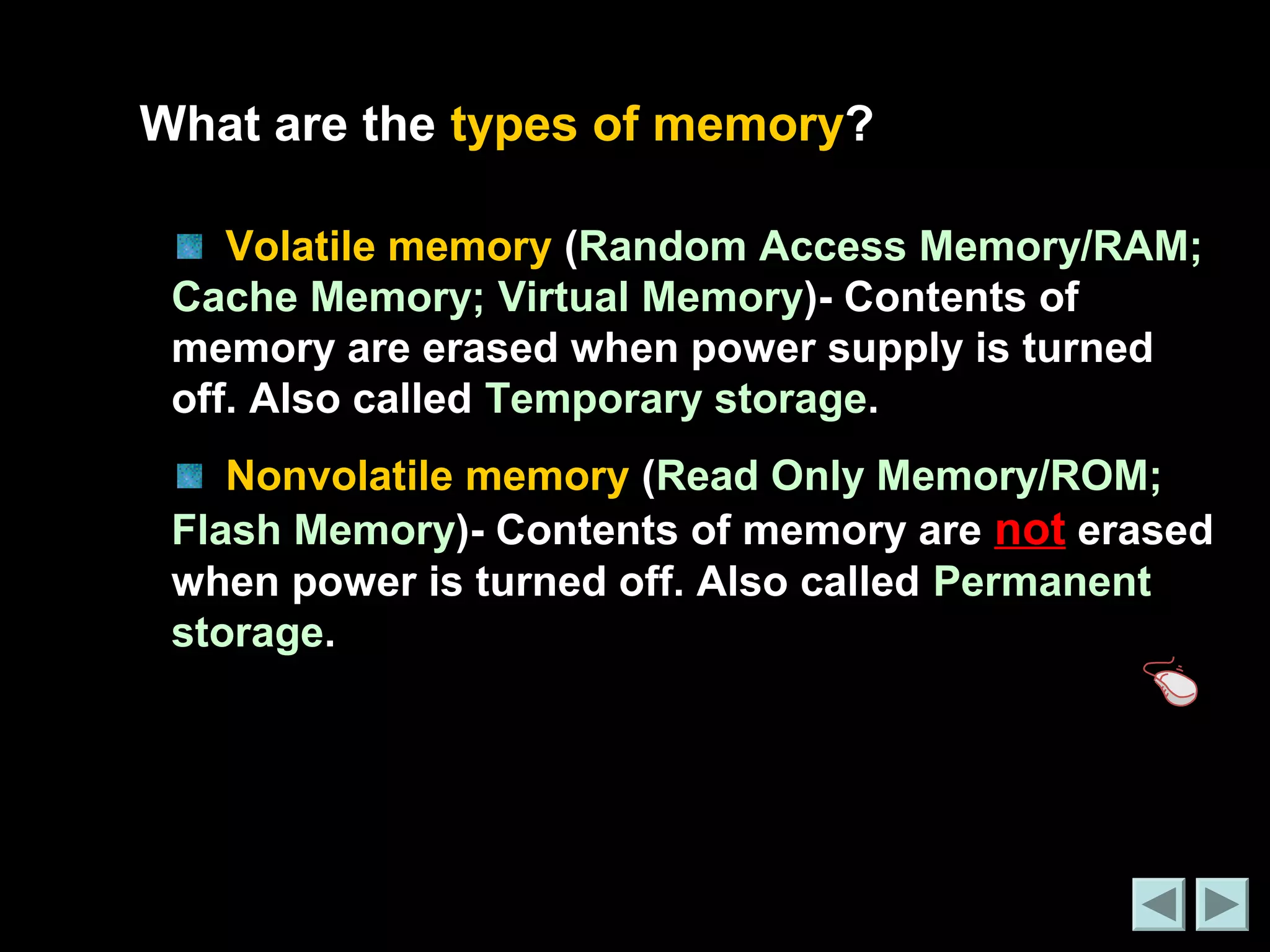 What are the types of memory? 
Volatile memory (Random Access Memory/RAM; 
Cache Memory; Virtual Memory)- Contents of 
memory are erased when power supply is turned 
off. Also called Temporary storage. 
Nonvolatile memory (Read Only Memory/ROM; 
Flash Memory)- Contents of memory are not erased 
when power is turned off. Also called Permanent 
storage. 
 