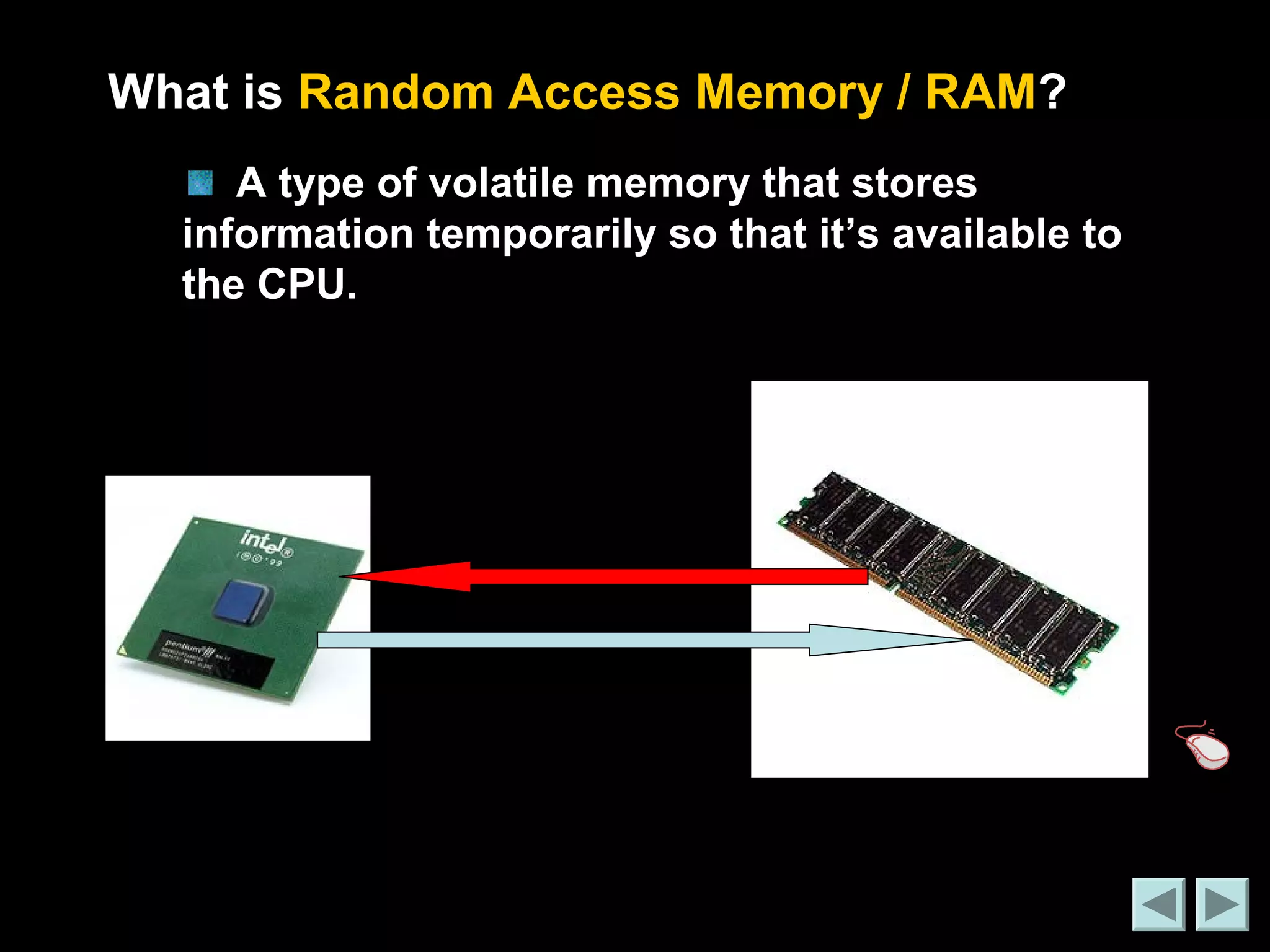 What is Random Access Memory / RAM? 
A type of volatile memory that stores 
information temporarily so that it’s available to 
the CPU. 
 