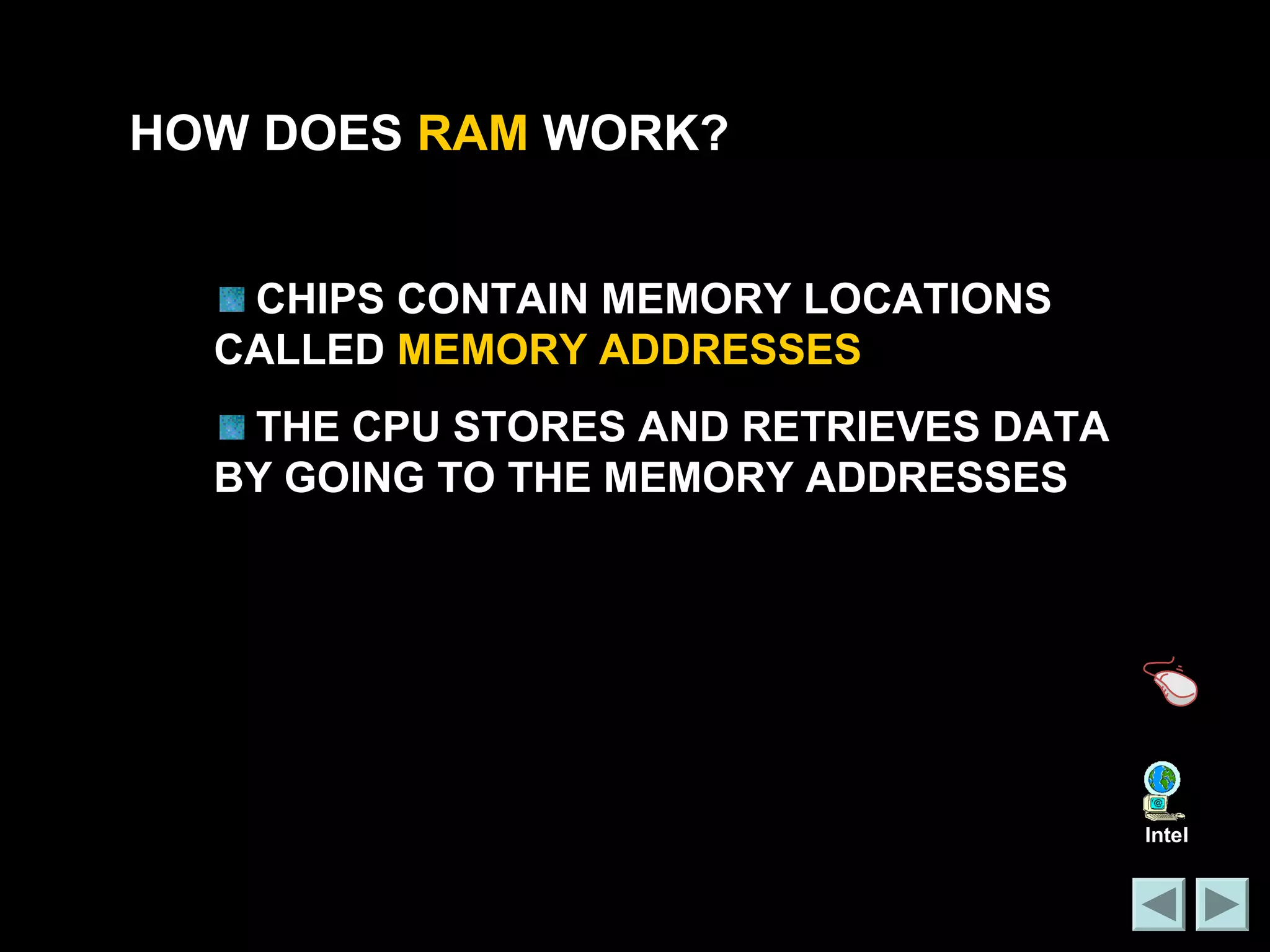 HOW DOES RAM WORK? 
CHIPS CONTAIN MEMORY LOCATIONS 
CALLED MEMORY ADDRESSES 
THE CPU STORES AND RETRIEVES DATA 
BY GOING TO THE MEMORY ADDRESSES 
Intel 
 