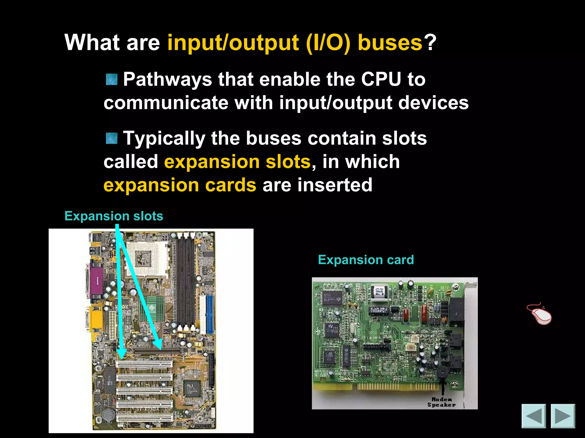 What are input/output (I/O) buses? 
Pathways that enable the CPU to 
communicate with input/output devices 
Typically the buses contain slots 
called expansion slots, in which 
expansion cards are inserted 
Expansion slots 
Expansion card 
 