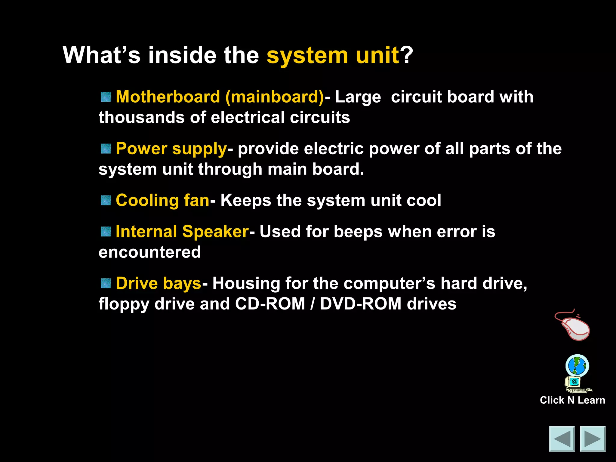 What’s inside the system unit? 
Motherboard (mainboard)- Large circuit board with 
thousands of electrical circuits 
Power supply- provide electric power of all parts of the 
system unit through main board. 
Cooling fan- Keeps the system unit cool 
Internal Speaker- Used for beeps when error is 
encountered 
Drive bays- Housing for the computer’s hard drive, 
floppy drive and CD-ROM / DVD-ROM drives 
Click N Learn 
 