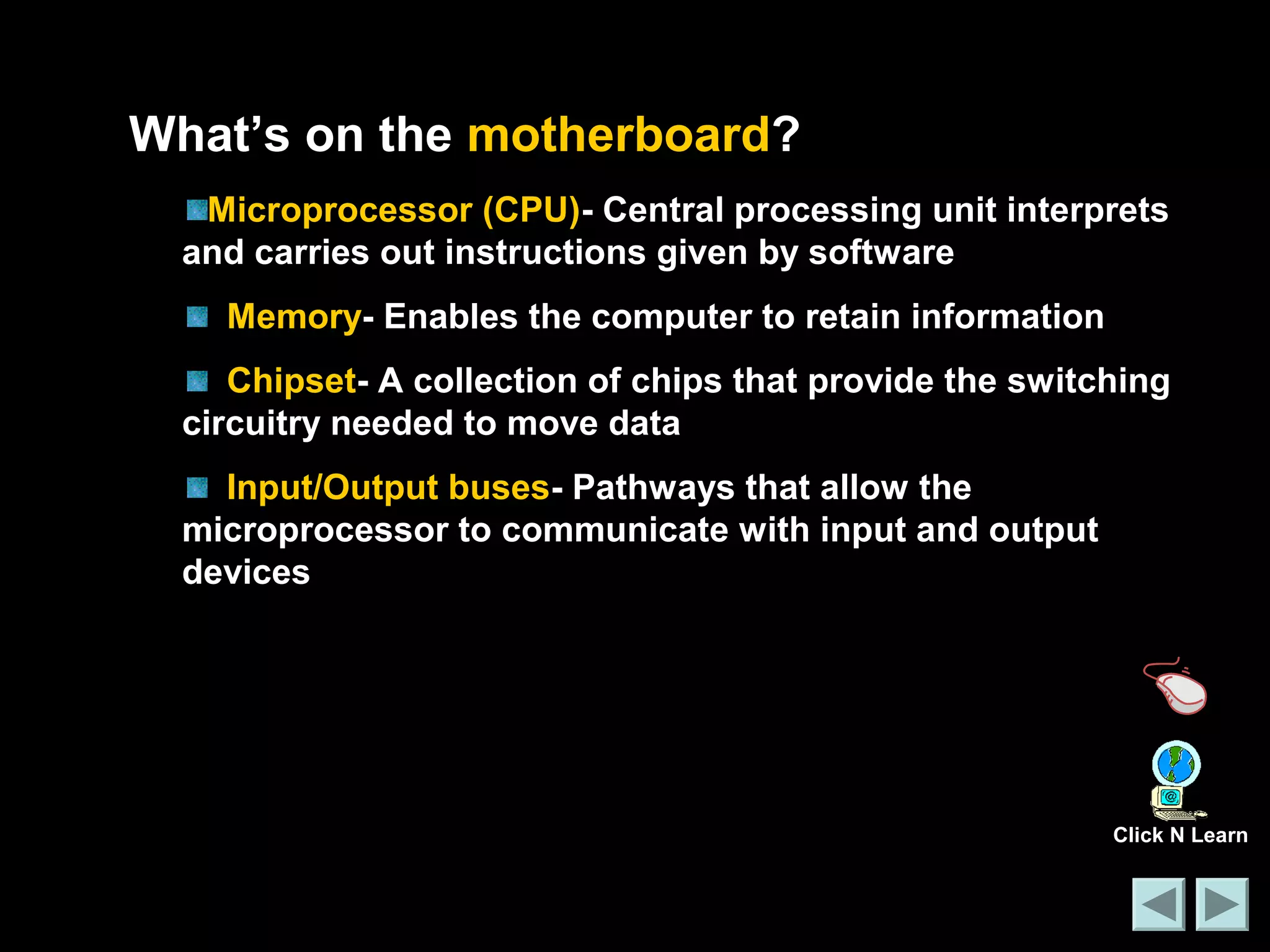 What’s on the motherboard? 
Microprocessor (CPU)- Central processing unit interprets 
and carries out instructions given by software 
Memory- Enables the computer to retain information 
Chipset- A collection of chips that provide the switching 
circuitry needed to move data 
Input/Output buses- Pathways that allow the 
microprocessor to communicate with input and output 
devices 
Click N Learn 
 