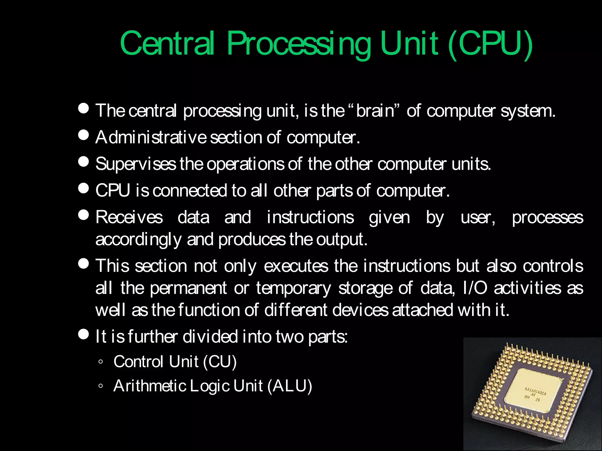 Central Processing UUnniitt ((CCPPUU)) 
The central processing unit, is the “brain” of computer system. 
Administrative section of computer. 
Supervises the operations of the other computer units. 
CPU is connected to all other parts of computer. 
Receives data and instructions given by user, processes 
accordingly and produces the output. 
This section not only executes the instructions but also controls 
all the permanent or temporary storage of data, I/O activities as 
well as the function of different devices attached with it. 
It is further divided into two parts: 
◦ Control Unit (CU) 
◦ Arithmetic Logic Unit (ALU) 
 