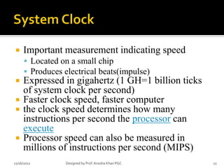     Important measurement indicating speed
       Located on a small chip
       Produces electrical beats(impulse)
    Expressed in gigahertz (1 GH=1 billion ticks
     of system clock per second)
    Faster clock speed, faster computer
    the clock speed determines how many
     instructions per second the processor can
     execute
    Processor speed can also be measured in
     millions of instructions per second (MIPS)
11/16/2012        Designed by Prof. Anosha Khan PGC   12
 