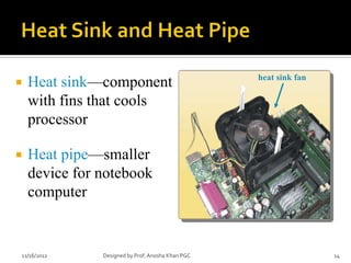 heat sink fan
   Heat sink—component
    with fins that cools
    processor

   Heat pipe—smaller
    device for notebook
    computer


11/16/2012     Designed by Prof. Anosha Khan PGC                   14
 