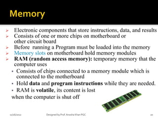      Electronic components that store instructions, data, and results
     Consists of one or more chips on motherboard or
      other circuit board
     Before running a Program must be loaded into the memory
     Memory slots on motherboard hold memory modules
     RAM (random access memory): temporary memory that the
      computer uses
      Consists of chips connected to a memory module which is
       connected to the motherboard
      Hold data and program instructions while they are needed.
      RAM is volatile, its content is lost
     when the computer is shut off

    11/16/2012      Designed by Prof. Anosha Khan PGC              20
 