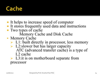     It helps to increase speed of computer
    It stores frequently used data and instructions
    Two types of cache
           Memory Cache and Disk Cache
    Memory Cache
      L1: built directly in processor, less memory
      L2:slower but has larger capacity
         ATC (advanced transfer cache) is a type of
         L2 cache
      L3:it is on motherboard separate from
     processor

11/16/2012      Designed by Prof. Anosha Khan PGC      24
 