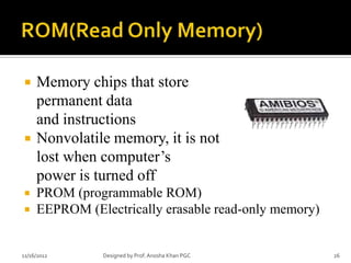     Memory chips that store
     permanent data
     and instructions
    Nonvolatile memory, it is not
     lost when computer’s
     power is turned off
    PROM (programmable ROM)
    EEPROM (Electrically erasable read-only memory)


11/16/2012      Designed by Prof. Anosha Khan PGC      26
 