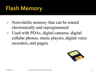        Nonvolatile memory that can be erased
        electronically and reprogrammed
       Used with PDAs, digital cameras, digital
        cellular phones, music players, digital voice
        recorders, and pagers




11/16/2012       Designed by Prof. Anosha Khan PGC      27
 