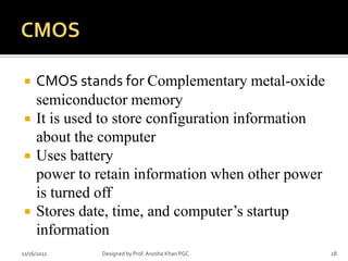     CMOS stands for Complementary metal-oxide
     semiconductor memory
    It is used to store configuration information
     about the computer
    Uses battery
     power to retain information when other power
     is turned off
    Stores date, time, and computer’s startup
     information
11/16/2012     Designed by Prof. Anosha Khan PGC     28
 