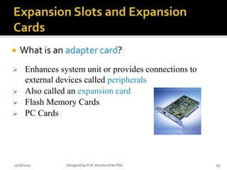    What is an adapter card?
     Enhances system unit or provides connections to
      external devices called peripherals
     Also called an expansion card
     Flash Memory Cards
     PC Cards




11/16/2012       Designed by Prof. Anosha Khan PGC      29
 
