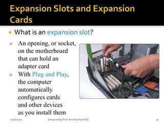    What is an expansion slot?
     An opening, or socket,
      on the motherboard
      that can hold an
      adapter card
     With Plug and Play,
      the computer
      automatically
      configures cards
      and other devices
      as you install them
11/16/2012       Designed by Prof. Anosha Khan PGC   30
 