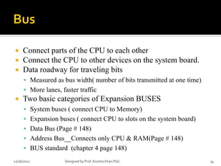     Connect parts of the CPU to each other
    Connect the CPU to other devices on the system board.
    Data roadway for traveling bits
       Measured as bus width( number of bits transmitted at one time)
       More lanes, faster traffic
    Two basic categories of Expansion BUSES
       System buses ( connect CPU to Memory)
       Expansion buses ( connect CPU to slots on the system board)
       Data Bus (Page # 148)
       Address Bus__Connects only CPU & RAM(Page # 148)
       BUS standard (chapter 4 page 148)

11/16/2012           Designed by Prof. Anosha Khan PGC                   34
 