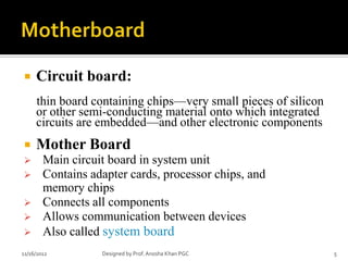     Circuit board:
     thin board containing chips—very small pieces of silicon
     or other semi-conducting material onto which integrated
     circuits are embedded—and other electronic components
    Mother Board
       Main circuit board in system unit
       Contains adapter cards, processor chips, and
        memory chips
       Connects all components
       Allows communication between devices
       Also called system board
11/16/2012         Designed by Prof. Anosha Khan PGC            5
 