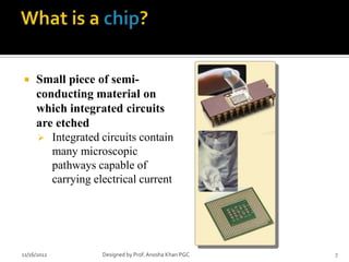     Small piece of semi-
     conducting material on
     which integrated circuits
     are etched
      Integrated circuits contain
        many microscopic
        pathways capable of
        carrying electrical current




11/16/2012         Designed by Prof. Anosha Khan PGC   7
 