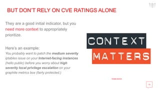 10
BUT DON’T RELY ON CVE RATINGS ALONE
They are a good initial indicator, but you
need more context to appropriately
prioritize.
Here’s an example:
You probably want to patch the medium severity
iptables issue on your Internet-facing instances
(hello public) before you worry about high
severity local privilege escalation on your
graphite metrics box (fairly protected.)
Image source
 