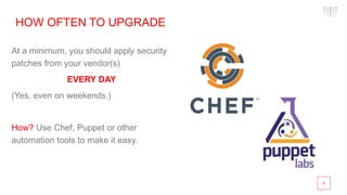 8
HOW OFTEN TO UPGRADE
At a minimum, you should apply security
patches from your vendor(s)
EVERY DAY
(Yes, even on weekends.)
How? Use Chef, Puppet or other
automation tools to make it easy.
 