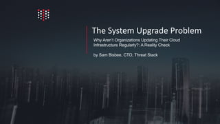 Why Aren’t Organizations Updating Their Cloud
Infrastructure Regularly?: A Reality Check
by Sam Bisbee, CTO, Threat Stack
The System Upgrade Problem
 