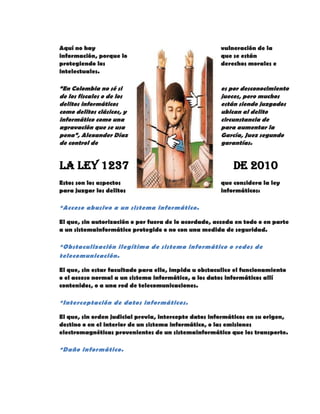 Aquí no hay vulneración de la
información, porque lo que se están
protegiendo los derechos morales e
intelectuales.
“En Colombia no sé si es por desconocimiento
de los fiscales o de los jueces, pero muchos
delitos informáticos están siendo juzgados
como delitos clásicos, y ubican al delito
informático como una circunstancia de
agravación que se usa para aumentar la
pena”, Alexander Díaz García, Juez segundo
de control de garantías.
La Ley 1237 de 2010
Estos son los aspectos que considera la ley
para juzgar los delitos informáticos:
*Acceso abusivo a un sistema informático.
El que, sin autorización o por fuera de lo acordado, acceda en todo o en parte
a un sistemainformático protegido o no con una medida de seguridad.
*Obstaculización ilegítima de sistema informático o redes de
telecomunicación.
El que, sin estar facultado para ello, impida u obstaculice el funcionamiento
o el acceso normal a un sistema informático, a los datos informáticos allí
contenidos, o a una red de telecomunicaciones.
*Interceptación de datos informáticos.
El que, sin orden judicial previa, intercepte datos informáticos en su origen,
destino o en el interior de un sistema informático, o las emisiones
electromagnéticas provenientes de un sistemainformático que los transporte.
*Daño informático.
 