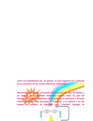 Una comunidad de entusiastas programadores y diseñadores de sistemas
originada en los sesenta alrededor del Instituto Tecnológico de
Massachusetts (MIT), el Tech Model Railroad Club (TMRC) y el
Laboratorio de Inteligencia Artificial del MIT.[2] Esta comunidad se
caracteriza por el lanzamiento del movimiento de software libre.
La World Wide Web e Internet en sí misma son creaciones de
hackers.[3] El RFC 1392[4] amplia este significado como "persona que se
disfruta de un conocimiento profundo del funcionamiento interno de un
sistema, en particular de computadoras y redes informáticas"
La comunidad de aficionados a la informática doméstica, centrada en el
hardware posterior a los setenta y en el software (juegos de ordenador,
crackeo de software, la demoscene) de entre los ochenta/noventa.
En la actualidad se usa de forma corriente para referirse mayormente a
los criminales informáticos, debido a su utilización masiva por parte de los
medios de comunicación desde la década de 1980. A los criminales se les
pueden sumar los llamados "script kiddies", gente que invade
computadoras, usando programas escritos por otros, y que tiene muy poco
conocimiento sobre como funcionan. Este uso parcialmente incorrecto se ha
vuelto tan predominante que, en general, un gran segmento de la población
no es consciente de que existen diferentes significados.
Mientras que los hackers aficionados reconocen los tres tipos de hackers y
los hackers de la seguridad informática aceptan todos los usos del
término, los hackers del software libre consideran la referencia a intrusión
informática como un uso incorrecto de la palabra, y se refieren a los que
rompen los sistemas de seguridad como "crackers" (analogía de
 