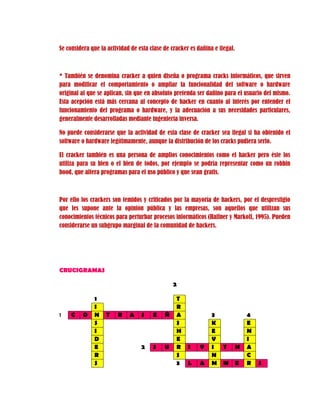 Se considera que la actividad de esta clase de cracker es dañina e ilegal.
* También se denomina cracker a quien diseña o programa cracks informáticos, que sirven
para modificar el comportamiento o ampliar la funcionalidad del software o hardware
original al que se aplican, sin que en absoluto pretenda ser dañino para el usuario del mismo.
Esta acepción está más cercana al concepto de hacker en cuanto al interés por entender el
funcionamiento del programa o hardware, y la adecuación a sus necesidades particulares,
generalmente desarrolladas mediante ingeniería inversa.
No puede considerarse que la actividad de esta clase de cracker sea ilegal si ha obtenido el
software o hardware legítimamente, aunque la distribución de los cracks pudiera serlo.
El cracker también es una persona de amplios conocimientos como el hacker pero éste los
utiliza para su bien o el bien de todos, por ejemplo se podría representar como un robbin
hood, que altera programas para el uso público y que sean gratis.
Por ello los crackers son temidos y criticados por la mayoría de hackers, por el desprestigio
que les supone ante la opinión pública y las empresas, son aquellos que utilizan sus
conocimientos técnicos para perturbar procesos informáticos (Haffner y Markoff, 1995). Pueden
considerarse un subgrupo marginal de la comunidad de hackers.
CRUCIGRAMAS
2
1 T
I R
1 C O N T R A S E Ñ A 3 4
S S K E
I H E N
D E V I
E 2 S U R I V I T N A
R S N C
S 3 L A M M E R S
 