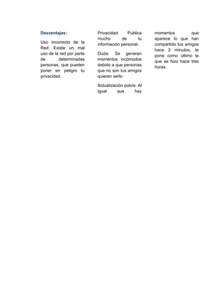 Desventajas:
Uso incorrecto de la
Red: Existe un mal
uso de la red por parte
de determinadas
personas, que pueden
poner en peligro tu
privacidad.
Privacidad: Publica
mucho de tu
información personal.
Duda: Se generan
momentos incómodos
debido a que personas
que no son tus amigos
quieren serlo
Actualización pobre: Al
igual que hay
momentos que
aparece lo que han
compartido tus amigos
hace 2 minutos, te
pone como último la
que se hizo hace tres
horas.
 
