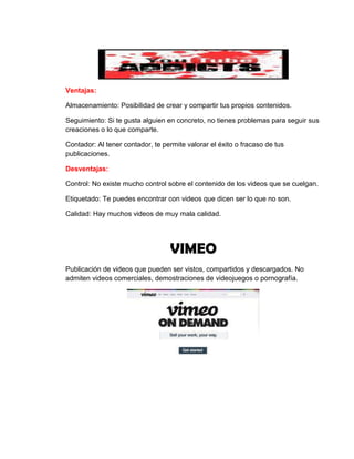 Ventajas:
Almacenamiento: Posibilidad de crear y compartir tus propios contenidos.
Seguimiento: Si te gusta alguien en concreto, no tienes problemas para seguir sus
creaciones o lo que comparte.
Contador: Al tener contador, te permite valorar el éxito o fracaso de tus
publicaciones.
Desventajas:
Control: No existe mucho control sobre el contenido de los videos que se cuelgan.
Etiquetado: Te puedes encontrar con videos que dicen ser lo que no son.
Calidad: Hay muchos videos de muy mala calidad.
VIMEO
Publicación de videos que pueden ser vistos, compartidos y descargados. No
admiten videos comerciales, demostraciones de videojuegos o pornografía.
 