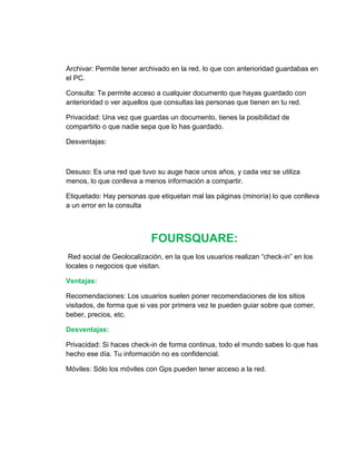 Archivar: Permite tener archivado en la red, lo que con anterioridad guardabas en
el PC.
Consulta: Te permite acceso a cualquier documento que hayas guardado con
anterioridad o ver aquellos que consultas las personas que tienen en tu red.
Privacidad: Una vez que guardas un documento, tienes la posibilidad de
compartirlo o que nadie sepa que lo has guardado.
Desventajas:
Desuso: Es una red que tuvo su auge hace unos años, y cada vez se utiliza
menos, lo que conlleva a menos información a compartir.
Etiquetado: Hay personas que etiquetan mal las páginas (minoría) lo que conlleva
a un error en la consulta
FOURSQUARE:
Red social de Geolocalización, en la que los usuarios realizan “check-in” en los
locales o negocios que visitan.
Ventajas:
Recomendaciones: Los usuarios suelen poner recomendaciones de los sitios
visitados, de forma que si vas por primera vez te pueden guiar sobre que comer,
beber, precios, etc.
Desventajas:
Privacidad: Si haces check-in de forma continua, todo el mundo sabes lo que has
hecho ese día. Tu información no es confidencial.
Móviles: Sólo los móviles con Gps pueden tener acceso a la red.
 