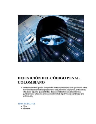DEFINICIÓN DEL CÓDIGO PENAL
COLOMBIANO
 delito informático" puede comprender tanto aquellas conductas que recaen sobre
herramientas informáticas propiamente tales, llámense programas, ordenadores,
etc.; como aquellas que valiéndose de estos medios lesionan otros intereses
jurídicamente tutelados como son la intimidad, el patrimonio económico, la fe
pública, etc.
TIPOS DE DELITOS
 Virus
 Gusanos
 