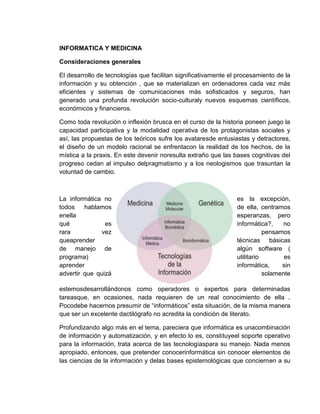 INFORMATICA Y MEDICINA
Consideraciones generales
El desarrollo de tecnologías que facilitan significativamente el procesamiento de la
información y su obtención , que se materializan en ordenadores cada vez más
eficientes y sistemas de comunicaciones más sofisticados y seguros, han
generado una profunda revolución socio-culturaly nuevos esquemas científicos,
económicos y financieros.
Como toda revolución o inflexión brusca en el curso de la historia poneen juego la
capacidad participativa y la modalidad operativa de los protagonistas sociales y
así, las propuestas de los teóricos sufre los avataresde entusiastas y detractores,
el diseño de un modelo racional se enfrentacon la realidad de los hechos, de la
mística a la praxis. En este devenir noresulta extraño que las bases cognitivas del
progreso cedan al impulso delpragmatismo y a los neologismos que trasuntan la
voluntad de cambio.
La informática no es la excepción,
todos hablamos de ella, centramos
enella esperanzas, pero
qué es informática?, no
rara vez pensamos
queaprender técnicas básicas
de manejo de algún software (
programa) utilitario es
aprender informática, sin
advertir que quizá solamente
estemosdesarrollándonos como operadores o expertos para determinadas
tareasque, en ocasiones, nada requieren de un real conocimiento de ella .
Pocodebe hacernos presumir de “informáticos” esta situación, de la misma manera
que ser un excelente dactilógrafo no acredita la condición de literato.
Profundizando algo más en el tema, pareciera que informática es unacombinación
de información y automatización, y en efecto lo es, constituyeel soporte operativo
para la información, trata acerca de las tecnologíaspara su manejo. Nada menos
apropiado, entonces, que pretender conocerinformática sin conocer elementos de
las ciencias de la información y delas bases epistemológicas que conciernen a su
 