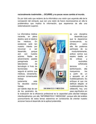 racionalmente inadmisible ... OCURRE y no pocas veces cambia al mundo.
Es por todo esto que reclamo de la informática una visión que vayamás allá de la
concepción del cómputo, que con una visión de futuro reconozcamos en ella la
problemática que implica la información, que esperemos de ella una
sistematización superior.
La informática médica es una disciplina
naciente, en pleno desarrollo,cuyo
destino será el destino que le deparemos
los médicos. En consecuencia, su
existencia será tan efímera como
nuestro interés por ella. No podemos
renunciar a ser partícipes de su
desarrollo, porque involuntariamente,
aún con nuestra actitud, somos sus
actores. Nadie se espere deella un
advenimiento pasible de críticas y
peregrinada en recónditos
laboratorios de sofisticada
tecnología ni fruto de técnicos o
tecnócratas de lainformación, ella
seguirá el camino que marquemos los
médicos, obviamente, a partir de un
accionar consensuado y apoyado en el
trabajo multidisciplinario. Es
justamente este enfoque el que me
ha decidido acerca deltítulo elegido: el
trabajo multidisciplinario. No
por sabido deja de ser útildecirlo, hoy, uno
de los parámetro de peso significativo en
la evaluación de la eficiencia profesional es la capacidad para abordar trabajos
interdisciplinarios; por ello “INFORMATICA Y MEDICINA”, porque sólo del análisis
yconocimiento de estos temas estaremos en condiciones de orientar nuestro
accionar hacia el desarrollo de la aptitud pretendida.
 