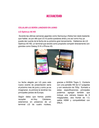 ACTUALIDAD
CELULAR LG SERÍA LANZADO EN JUNIO
LG Optimus 4X HD
Durante las últimas semanas gigantes como Samsung o Nokia han dado bastante
que hablar, es por ello que LG no podía quedarse atrás y es así como hoy ya
puede dar cuenta de la fecha de su próximo gran lanzamiento. Hablamos de LG
Optimus 4X HD, un terminal que tendrá como propósito competir directamente con
grandes como Galaxy S III o iPhone 4S.
La fecha elegida por LG para este
nuevo evento de presentación sería
el próximo mes de junio y como ya se
imaginaran, la primicia la tendrían los
principales países de Europa.
Según datos que hemos podido
recopilar en Hoy Celulares,
estaríamos en presencia de un
terminal LG de cuatro núcleos,
gracias a NVIDIA Tegra 3. Contaría
con una pantalla HD de 4,7 pulgadas
y con resolución de 720p. Sumado a
estas especificaciones principales
podemos agregar también que
incluye una cámara trasera de 8
megapíxeles, otra frontal de 1.3,
salida HDMI y compatibilidad con
DNLA.
 