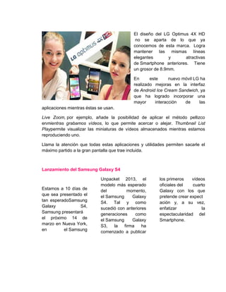 El diseño del LG Optimus 4X HD
no se aparta de lo que ya
conocemos de esta marca. Logra
mantener las mismas líneas
elegantes y atractivas
de Smartphone anteriores. Tiene
un grosor de 8.9mm.
En este nuevo móvil LG ha
realizado mejoras en la interfaz
de Android Ice Cream Sandwich, ya
que ha logrado incorporar una
mayor interacción de las
aplicaciones mientras éstas se usan.
Live Zoom, por ejemplo, añade la posibilidad de aplicar el método pellizco
enmientras grabamos vídeos, lo que permite acercar o alejar. Thumbnail List
Playpermite visualizar las miniaturas de vídeos almacenados mientras estamos
reproduciendo uno.
Llama la atención que todas estas aplicaciones y utilidades permiten sacarle el
máximo partido a la gran pantalla que trae incluida.
Lanzamiento del Samsung Galaxy S4
Estamos a 10 días de
que sea presentado el
tan esperadoSamsung
Galaxy S4,
Samsung presentará
el próximo 14 de
marzo en Nueva York,
en el Samsung
Unpacket 2013, el
modelo más esperado
del momento,
el Samsung Galaxy
S4. Tal y como
sucedió con anteriores
generaciones como
el Samsung Galaxy
S3, la firma ha
comenzado a publicar
los primeros vídeos
oficiales del cuarto
Galaxy con los que
pretende crear expect
ación y, a su vez,
enfatizar la
espectacularidad del
Smartphone.
 