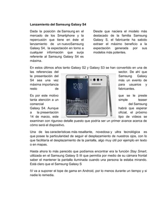 Lanzamiento del Samsung Galaxy S4
Dada la posición de Samsung en el
mercado de los Smartphone y la
repercusión que tiene en éste el
lanzamiento de un nuevoSamsung
Galaxy S4, la expectación en torno a
cualquier información que surja
referente al Samsung Galaxy S4 es
máxima.
Desde que naciera el modelo más
destacado de la familia Samsung
Galaxy S, el fabricante ha sabido
extraer el máximo beneficio a la
expectación generada por sus
modelos más potentes.
En estos últimos años tanto Galaxy S2 y Galaxy S3 se han convertido en una de
las referencias del sector. De ahí que
la presentación del Samsung Galaxy
S4 sea una vez más un evento de
máxima importancia para usuarios y
resto de fabricantes.
Es por este motivo que se le preste
tanta atención a un simple teaser
comercial del Samsung
Galaxy S4. Aunque habrá que esperar
a la presentación oficial, el próximo
14 de marzo, este tipo de vídeos se
examinan con riguroso detalle puesto que podría ser un primer avance acerca de
cómo será el dispositivo.
Una de las características más resaltante, novedosa y ultra tecnológica es
que posee la particularidad de seguir el desplazamiento de nuestros ojos, con lo
que facilitaría el desplazamiento de la pantalla, algo muy útil por ejemplo en texto
o en mapas.
Hasta ahora lo más parecido que podíamos encontrar era la función Stay Smart,
utilizada en el Samsung Galaxy S III que permitía por medio de su cámara frontal
saber el mantener la pantalla iluminada cuando una persona la estaba mirando.
Está claro que el Samsung Galaxy S
IV va a suponer el tope de gama en Android, por lo menos durante un tiempo y si
nadie lo remedia.
 