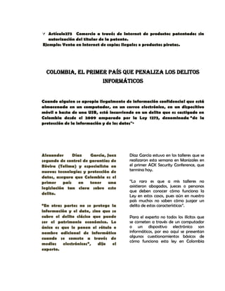  Artículo273 Comercio a través de Internet de productos patentados sin
autorización del titular de la patente.
Ejemplo: Venta en Internet de copias ilegales o productos piratas.
COLOMBIA, EL PRIMER PAÍS QUE PENALIZA LOS DELITOS
INFORMÁTICOS
Cuando alguien se apropia ilegalmente de información confidencial que está
almacenada en un computador, en un correo electrónico, en un dispositivo
móvil o hasta de una USB, está incurriendo en un delito que es castigado en
Colombia desde el 2009 amparado por la Ley 1273, denominada “de la
protección de la información y de los datos"·
Alexander Díaz García, Juez
segundo de control de garantías de
Róvira (Tolima) y especialista en
nuevas tecnologías y protección de
datos, asegura que Colombia es el
primer país en tener una
legislación tan clara sobre este
delito.
“En otras partes no se protege la
información y el dato, sino que se
cubre el delito clásico que puede
ser el patrimonio económico. Lo
único es que le ponen el rótulo o
nombre adicional de informático
cuando se comete a través de
medios electrónicos”, dijo el
experto.
Díaz García estuvo en los talleres que se
realizaron esta semana en Manizales en
el primer ACK Security Conference, que
termina hoy.
“Lo raro es que a mis talleres no
asistieron abogados, jueces o personas
que deben conocer cómo funciona la
Ley en estos casos, pues aún en nuestro
país muchos no saben cómo juzgar un
delito de estas características”.
Para el experto no todos los ilícitos que
se cometen a través de un computador
o un dispositivo electrónico son
informáticos, por eso aquí se presentan
algunos cuestionamientos básicos de
cómo funciona esta ley en Colombia
 