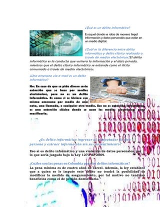 ¿Qué es un delito informático?
Es aquel donde se roba de manera ilegal
información y datos personales que están en
un medio digital.
¿Cuál es la diferencia entre delito
informático y delito clásico realizado a
través de medios electrónicos?El delito
informático es la conducta que vulnera la información y el dato privado,
mientras que el delito clásico informático se entiende como el ilícito
consumado a través de medios electrónicos.
¿Una amenaza vía e-mail es un delito
informático?
No. En caso de que se pida dinero sería
extorsión que se hace por medios
electrónicos, pero no es un delito
informático. Es como si se hiciera esa
misma amenaza por medio de una
nota, una llamada, o cualquier otro medio. Eso no es extorsión informática,
es una extorsión clásica donde se usan los medios electrónicos para
masificarla.
¿Es delito informático ingresar al computador de una
persona y extraer información sin su consentimiento?
Eso sí es delito informático y una violación de datos personales, por
lo que sería juzgado bajo la Ley 1273 de 2009.
¿Cuáles son las penas en Colombia para los delitos informáticos?
La pena mínima es de cuatro años de cárcel. Además, la ley establece
que a quien se le impute este delito no tendrá la posibilidad de
modificar la medida de aseguramiento, por tal motivo no tendrían
beneficios como el de prisión domiciliaria.
 