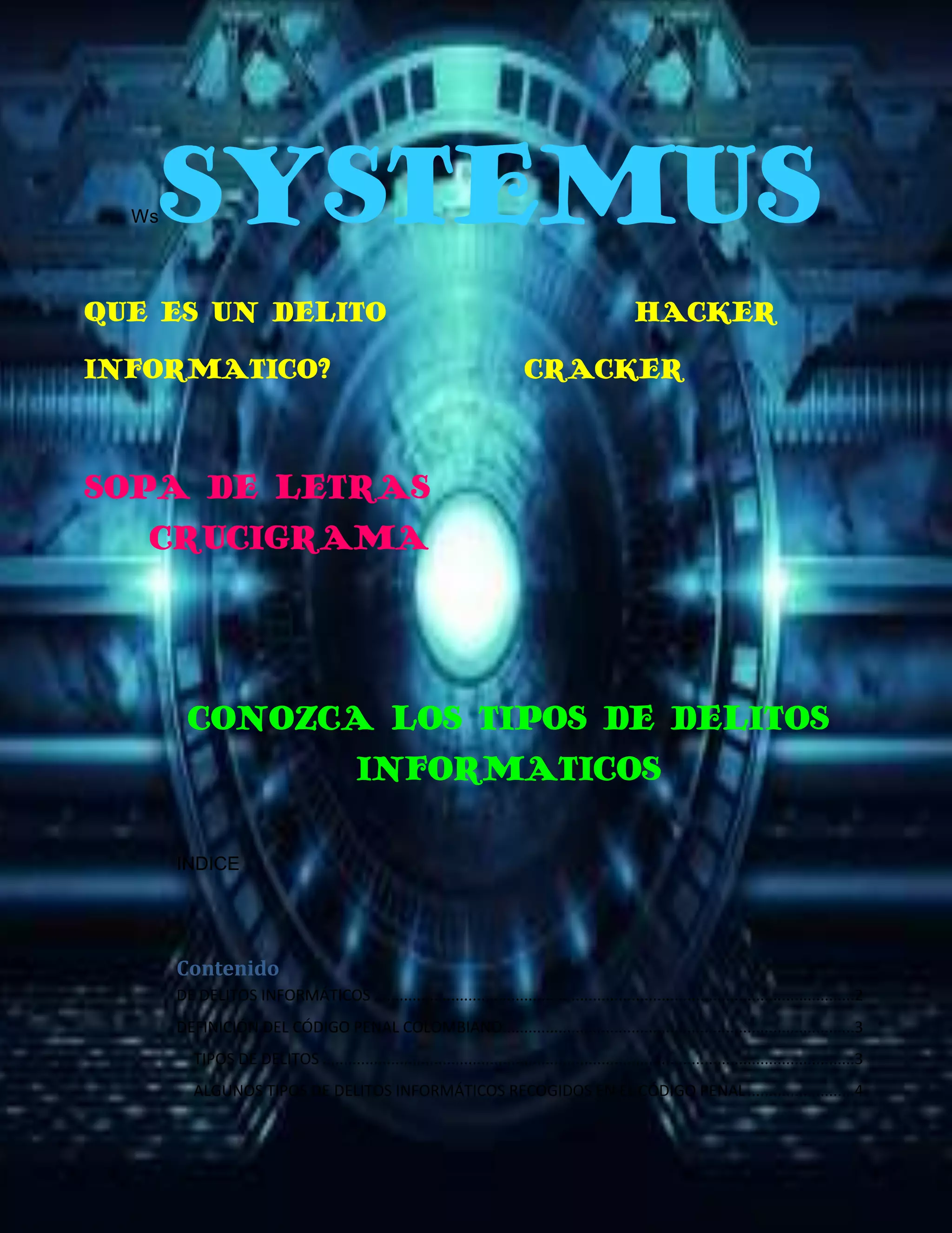 WsSYSTEMUS
QUE ES UN DELITO HACKER
INFORMATICO? CRACKER
SOPA DE LETRAS
CRUCIGRAMA
CONOZCA LOS TIPOS DE DELITOS
INFORMATICOS
INDICE
Contenido
DE DELITOS INFORMÁTICOS ................................................................................................................2
DEFINICIÓN DEL CÓDIGO PENAL COLOMBIANO..................................................................................3
TIPOS DE DELITOS ............................................................................................................................3
ALGUNOS TIPOS DE DELITOS INFORMÁTICOS RECOGIDOS EN EL CÓDIGO PENAL.........................4
 