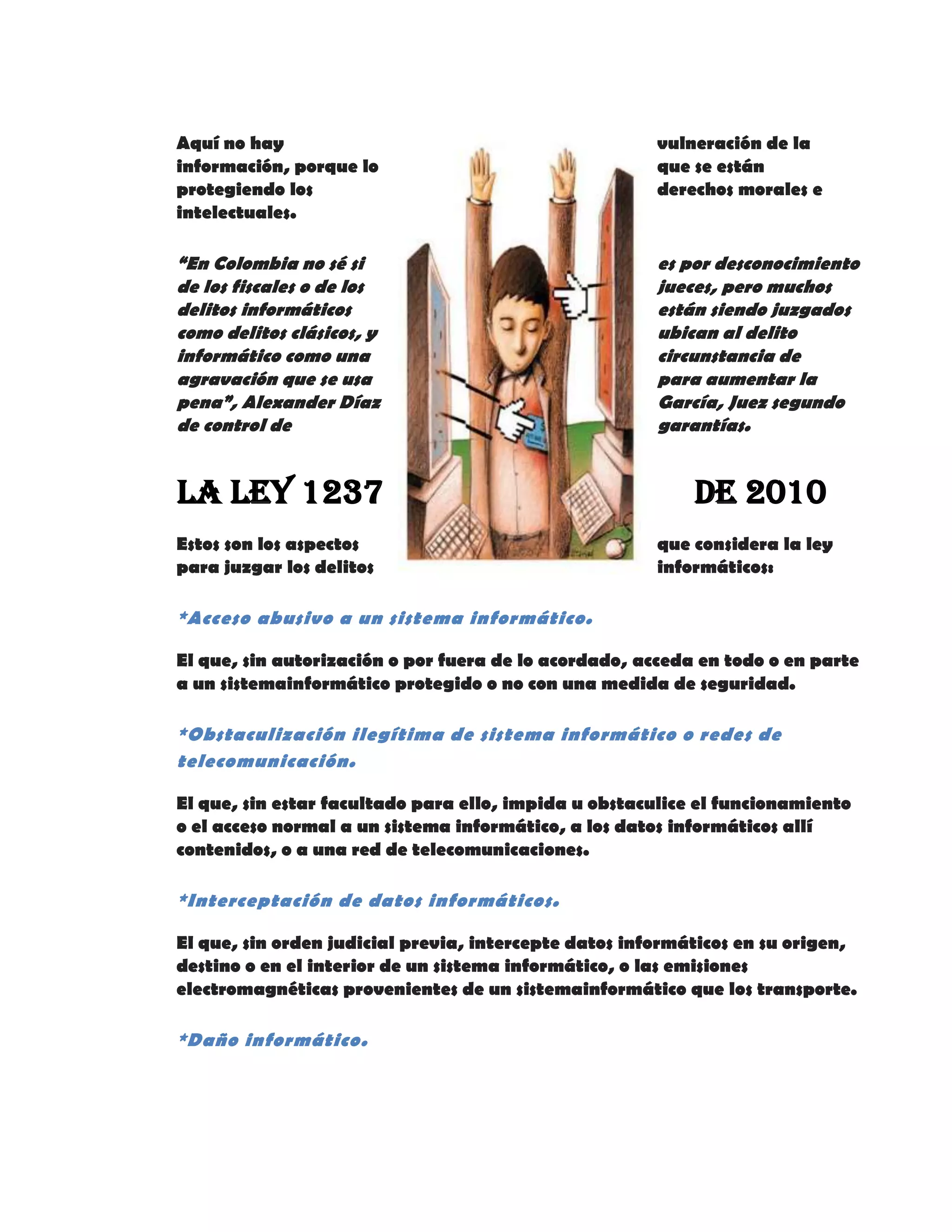 Aquí no hay vulneración de la
información, porque lo que se están
protegiendo los derechos morales e
intelectuales.
“En Colombia no sé si es por desconocimiento
de los fiscales o de los jueces, pero muchos
delitos informáticos están siendo juzgados
como delitos clásicos, y ubican al delito
informático como una circunstancia de
agravación que se usa para aumentar la
pena”, Alexander Díaz García, Juez segundo
de control de garantías.
La Ley 1237 de 2010
Estos son los aspectos que considera la ley
para juzgar los delitos informáticos:
*Acceso abusivo a un sistema informático.
El que, sin autorización o por fuera de lo acordado, acceda en todo o en parte
a un sistemainformático protegido o no con una medida de seguridad.
*Obstaculización ilegítima de sistema informático o redes de
telecomunicación.
El que, sin estar facultado para ello, impida u obstaculice el funcionamiento
o el acceso normal a un sistema informático, a los datos informáticos allí
contenidos, o a una red de telecomunicaciones.
*Interceptación de datos informáticos.
El que, sin orden judicial previa, intercepte datos informáticos en su origen,
destino o en el interior de un sistema informático, o las emisiones
electromagnéticas provenientes de un sistemainformático que los transporte.
*Daño informático.
 