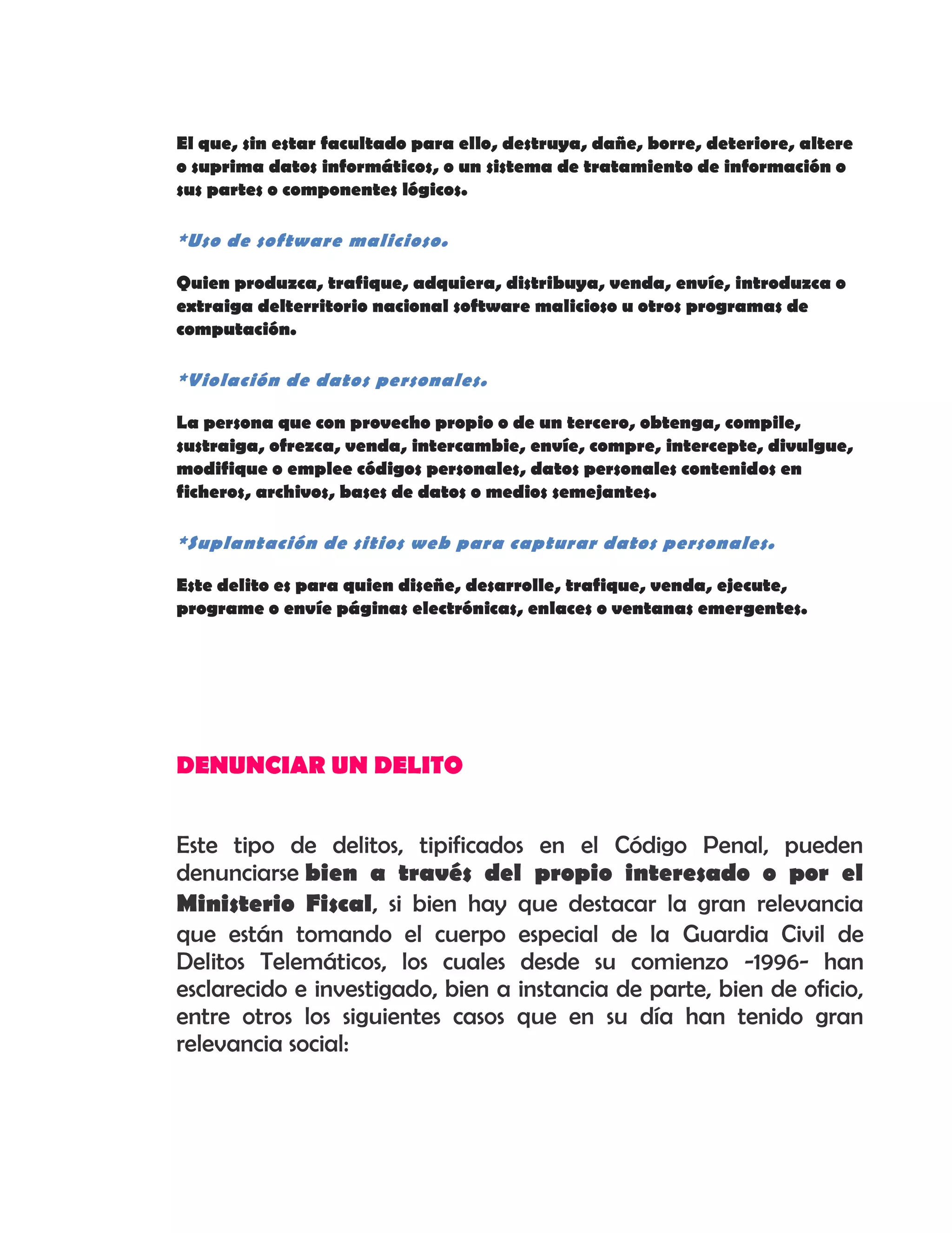 El que, sin estar facultado para ello, destruya, dañe, borre, deteriore, altere
o suprima datos informáticos, o un sistema de tratamiento de información o
sus partes o componentes lógicos.
*Uso de software malicioso.
Quien produzca, trafique, adquiera, distribuya, venda, envíe, introduzca o
extraiga delterritorio nacional software malicioso u otros programas de
computación.
*Violación de datos personales.
La persona que con provecho propio o de un tercero, obtenga, compile,
sustraiga, ofrezca, venda, intercambie, envíe, compre, intercepte, divulgue,
modifique o emplee códigos personales, datos personales contenidos en
ficheros, archivos, bases de datos o medios semejantes.
*Suplantación de sitios web para capturar datos personales.
Este delito es para quien diseñe, desarrolle, trafique, venda, ejecute,
programe o envíe páginas electrónicas, enlaces o ventanas emergentes.
DENUNCIAR UN DELITO
Este tipo de delitos, tipificados en el Código Penal, pueden
denunciarse bien a través del propio interesado o por el
Ministerio Fiscal, si bien hay que destacar la gran relevancia
que están tomando el cuerpo especial de la Guardia Civil de
Delitos Telemáticos, los cuales desde su comienzo -1996- han
esclarecido e investigado, bien a instancia de parte, bien de oficio,
entre otros los siguientes casos que en su día han tenido gran
relevancia social:
 