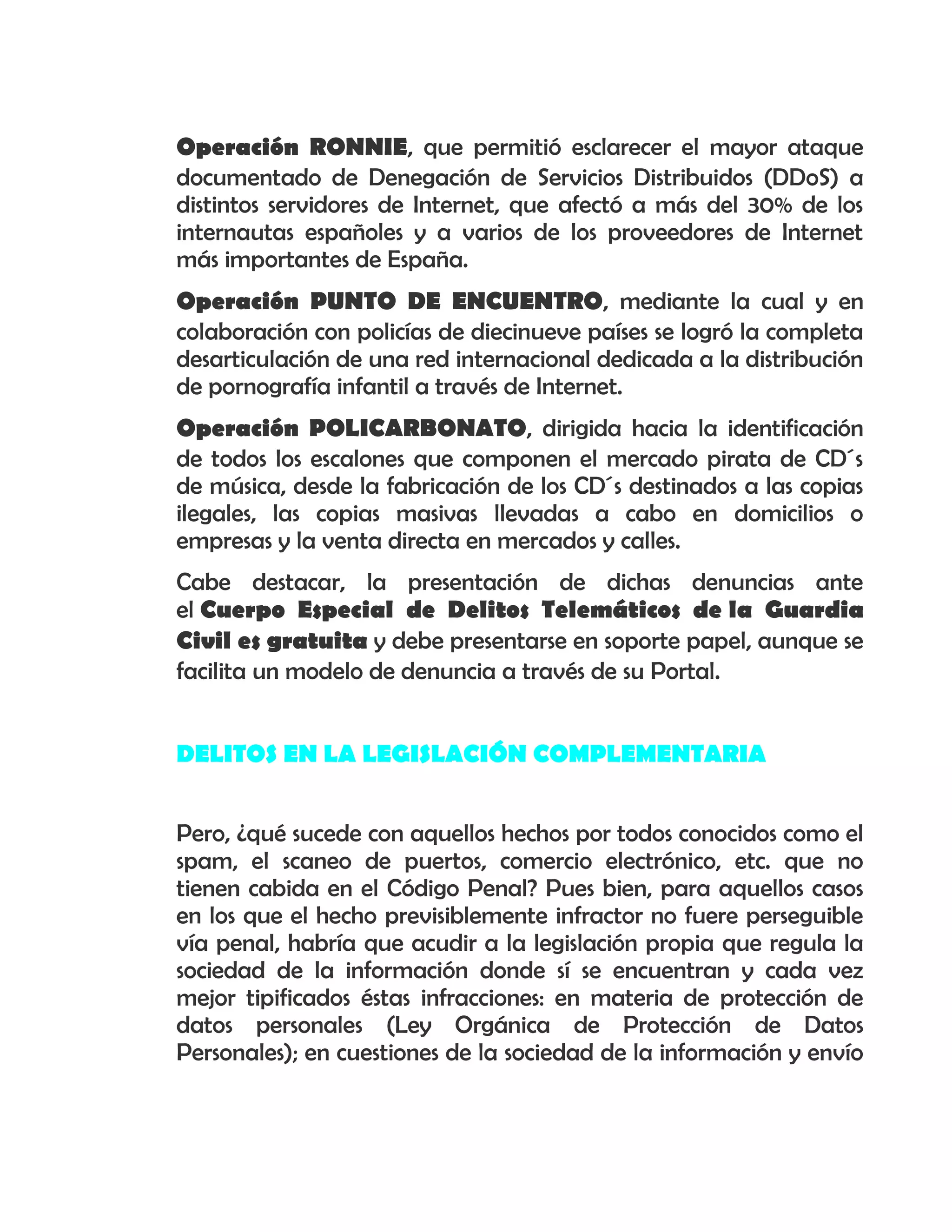 Operación RONNIE, que permitió esclarecer el mayor ataque
documentado de Denegación de Servicios Distribuidos (DDoS) a
distintos servidores de Internet, que afectó a más del 30% de los
internautas españoles y a varios de los proveedores de Internet
más importantes de España.
Operación PUNTO DE ENCUENTRO, mediante la cual y en
colaboración con policías de diecinueve países se logró la completa
desarticulación de una red internacional dedicada a la distribución
de pornografía infantil a través de Internet.
Operación POLICARBONATO, dirigida hacia la identificación
de todos los escalones que componen el mercado pirata de CD´s
de música, desde la fabricación de los CD´s destinados a las copias
ilegales, las copias masivas llevadas a cabo en domicilios o
empresas y la venta directa en mercados y calles.
Cabe destacar, la presentación de dichas denuncias ante
el Cuerpo Especial de Delitos Telemáticos de la Guardia
Civil es gratuita y debe presentarse en soporte papel, aunque se
facilita un modelo de denuncia a través de su Portal.
DELITOS EN LA LEGISLACIÓN COMPLEMENTARIA
Pero, ¿qué sucede con aquellos hechos por todos conocidos como el
spam, el scaneo de puertos, comercio electrónico, etc. que no
tienen cabida en el Código Penal? Pues bien, para aquellos casos
en los que el hecho previsiblemente infractor no fuere perseguible
vía penal, habría que acudir a la legislación propia que regula la
sociedad de la información donde sí se encuentran y cada vez
mejor tipificados éstas infracciones: en materia de protección de
datos personales (Ley Orgánica de Protección de Datos
Personales); en cuestiones de la sociedad de la información y envío
 