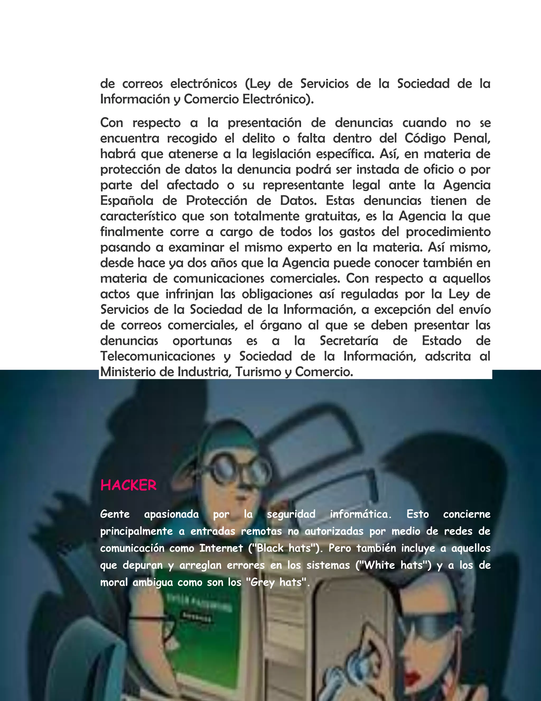 de correos electrónicos (Ley de Servicios de la Sociedad de la
Información y Comercio Electrónico).
Con respecto a la presentación de denuncias cuando no se
encuentra recogido el delito o falta dentro del Código Penal,
habrá que atenerse a la legislación específica. Así, en materia de
protección de datos la denuncia podrá ser instada de oficio o por
parte del afectado o su representante legal ante la Agencia
Española de Protección de Datos. Estas denuncias tienen de
característico que son totalmente gratuitas, es la Agencia la que
finalmente corre a cargo de todos los gastos del procedimiento
pasando a examinar el mismo experto en la materia. Así mismo,
desde hace ya dos años que la Agencia puede conocer también en
materia de comunicaciones comerciales. Con respecto a aquellos
actos que infrinjan las obligaciones así reguladas por la Ley de
Servicios de la Sociedad de la Información, a excepción del envío
de correos comerciales, el órgano al que se deben presentar las
denuncias oportunas es a la Secretaría de Estado de
Telecomunicaciones y Sociedad de la Información, adscrita al
Ministerio de Industria, Turismo y Comercio.
HACKER
Gente apasionada por la seguridad informática. Esto concierne
principalmente a entradas remotas no autorizadas por medio de redes de
comunicación como Internet ("Black hats"). Pero también incluye a aquellos
que depuran y arreglan errores en los sistemas ("White hats") y a los de
moral ambigua como son los "Grey hats".
 