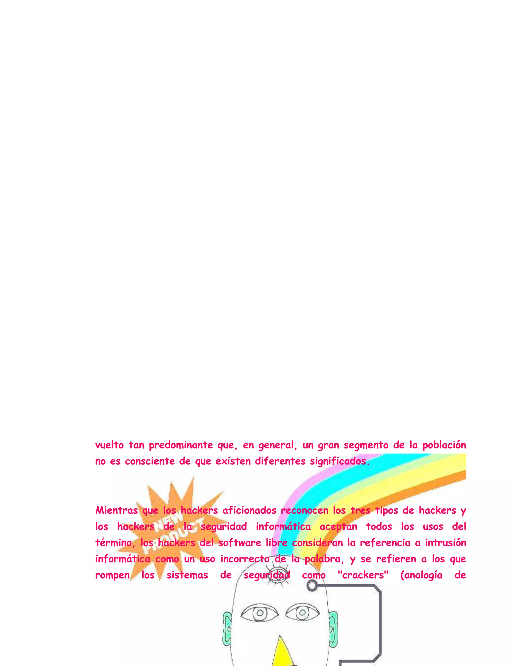 Una comunidad de entusiastas programadores y diseñadores de sistemas
originada en los sesenta alrededor del Instituto Tecnológico de
Massachusetts (MIT), el Tech Model Railroad Club (TMRC) y el
Laboratorio de Inteligencia Artificial del MIT.[2] Esta comunidad se
caracteriza por el lanzamiento del movimiento de software libre.
La World Wide Web e Internet en sí misma son creaciones de
hackers.[3] El RFC 1392[4] amplia este significado como "persona que se
disfruta de un conocimiento profundo del funcionamiento interno de un
sistema, en particular de computadoras y redes informáticas"
La comunidad de aficionados a la informática doméstica, centrada en el
hardware posterior a los setenta y en el software (juegos de ordenador,
crackeo de software, la demoscene) de entre los ochenta/noventa.
En la actualidad se usa de forma corriente para referirse mayormente a
los criminales informáticos, debido a su utilización masiva por parte de los
medios de comunicación desde la década de 1980. A los criminales se les
pueden sumar los llamados "script kiddies", gente que invade
computadoras, usando programas escritos por otros, y que tiene muy poco
conocimiento sobre como funcionan. Este uso parcialmente incorrecto se ha
vuelto tan predominante que, en general, un gran segmento de la población
no es consciente de que existen diferentes significados.
Mientras que los hackers aficionados reconocen los tres tipos de hackers y
los hackers de la seguridad informática aceptan todos los usos del
término, los hackers del software libre consideran la referencia a intrusión
informática como un uso incorrecto de la palabra, y se refieren a los que
rompen los sistemas de seguridad como "crackers" (analogía de
 