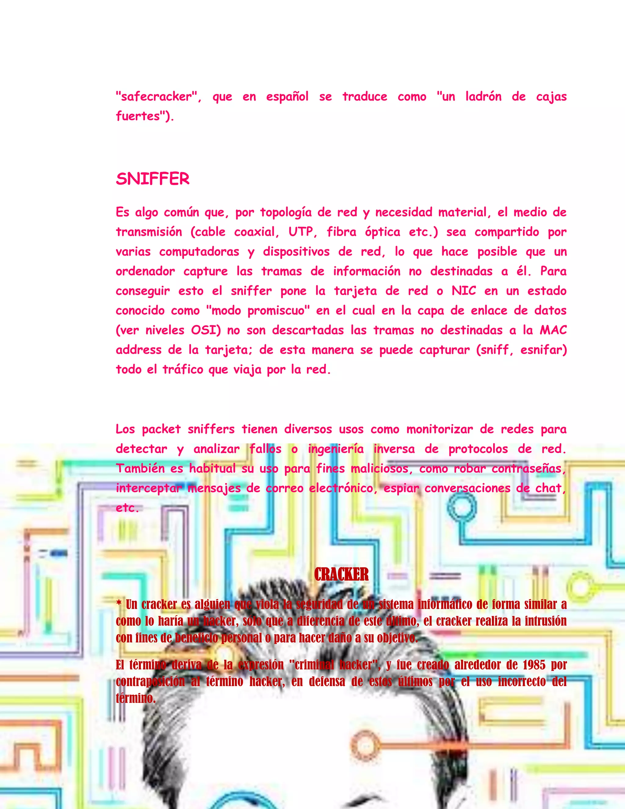 "safecracker", que en español se traduce como "un ladrón de cajas
fuertes").
SNIFFER
Es algo común que, por topología de red y necesidad material, el medio de
transmisión (cable coaxial, UTP, fibra óptica etc.) sea compartido por
varias computadoras y dispositivos de red, lo que hace posible que un
ordenador capture las tramas de información no destinadas a él. Para
conseguir esto el sniffer pone la tarjeta de red o NIC en un estado
conocido como "modo promiscuo" en el cual en la capa de enlace de datos
(ver niveles OSI) no son descartadas las tramas no destinadas a la MAC
address de la tarjeta; de esta manera se puede capturar (sniff, esnifar)
todo el tráfico que viaja por la red.
Los packet sniffers tienen diversos usos como monitorizar de redes para
detectar y analizar fallos o ingeniería inversa de protocolos de red.
También es habitual su uso para fines maliciosos, como robar contraseñas,
interceptar mensajes de correo electrónico, espiar conversaciones de chat,
etc.
CRACKER
* Un cracker es alguien que viola la seguridad de un sistema informático de forma similar a
como lo haría un hacker, sólo que a diferencia de este último, el cracker realiza la intrusión
con fines de beneficio personal o para hacer daño a su objetivo.
El término deriva de la expresión "criminal hacker", y fue creado alrededor de 1985 por
contraposición al término hacker, en defensa de estos últimos por el uso incorrecto del
término.
 