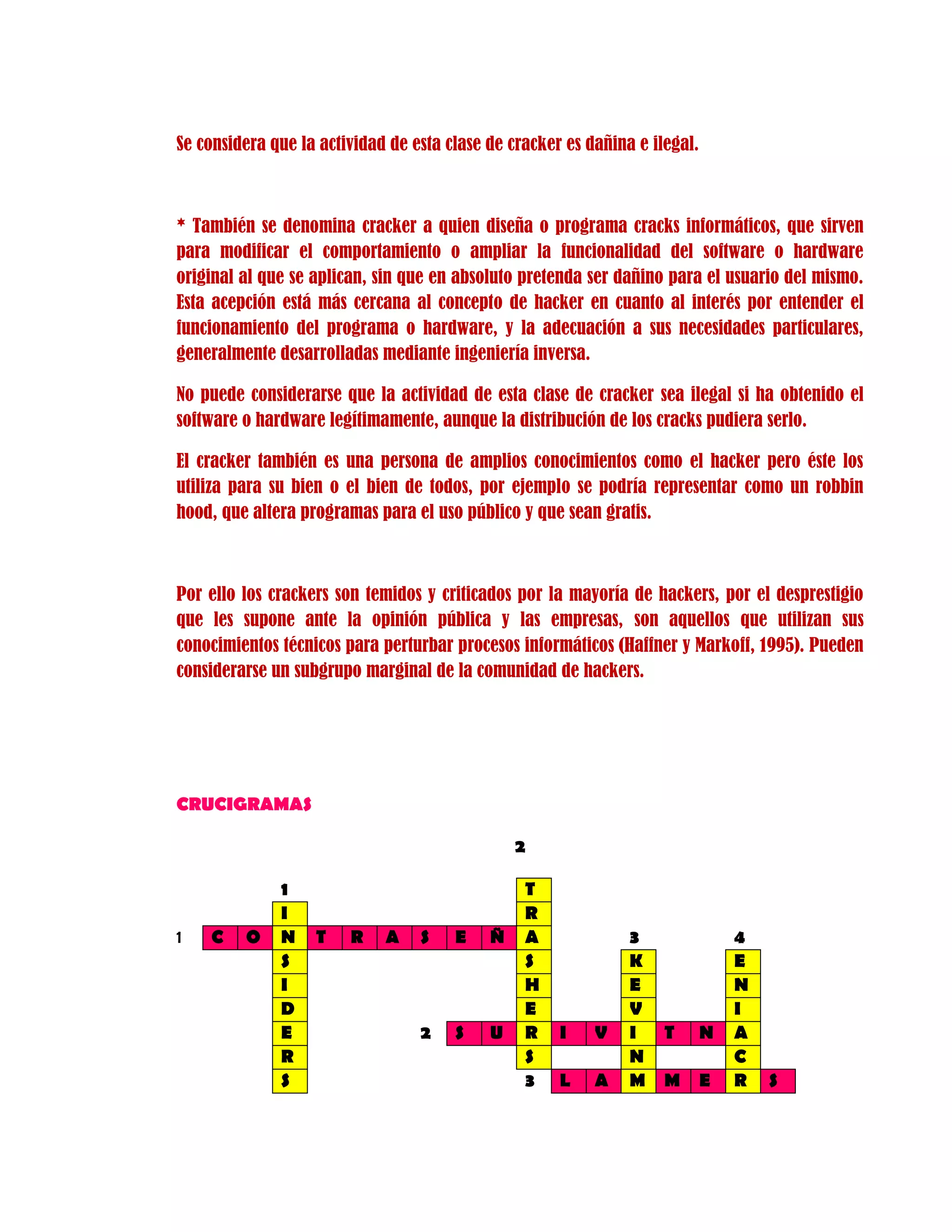 Se considera que la actividad de esta clase de cracker es dañina e ilegal.
* También se denomina cracker a quien diseña o programa cracks informáticos, que sirven
para modificar el comportamiento o ampliar la funcionalidad del software o hardware
original al que se aplican, sin que en absoluto pretenda ser dañino para el usuario del mismo.
Esta acepción está más cercana al concepto de hacker en cuanto al interés por entender el
funcionamiento del programa o hardware, y la adecuación a sus necesidades particulares,
generalmente desarrolladas mediante ingeniería inversa.
No puede considerarse que la actividad de esta clase de cracker sea ilegal si ha obtenido el
software o hardware legítimamente, aunque la distribución de los cracks pudiera serlo.
El cracker también es una persona de amplios conocimientos como el hacker pero éste los
utiliza para su bien o el bien de todos, por ejemplo se podría representar como un robbin
hood, que altera programas para el uso público y que sean gratis.
Por ello los crackers son temidos y criticados por la mayoría de hackers, por el desprestigio
que les supone ante la opinión pública y las empresas, son aquellos que utilizan sus
conocimientos técnicos para perturbar procesos informáticos (Haffner y Markoff, 1995). Pueden
considerarse un subgrupo marginal de la comunidad de hackers.
CRUCIGRAMAS
2
1 T
I R
1 C O N T R A S E Ñ A 3 4
S S K E
I H E N
D E V I
E 2 S U R I V I T N A
R S N C
S 3 L A M M E R S
 