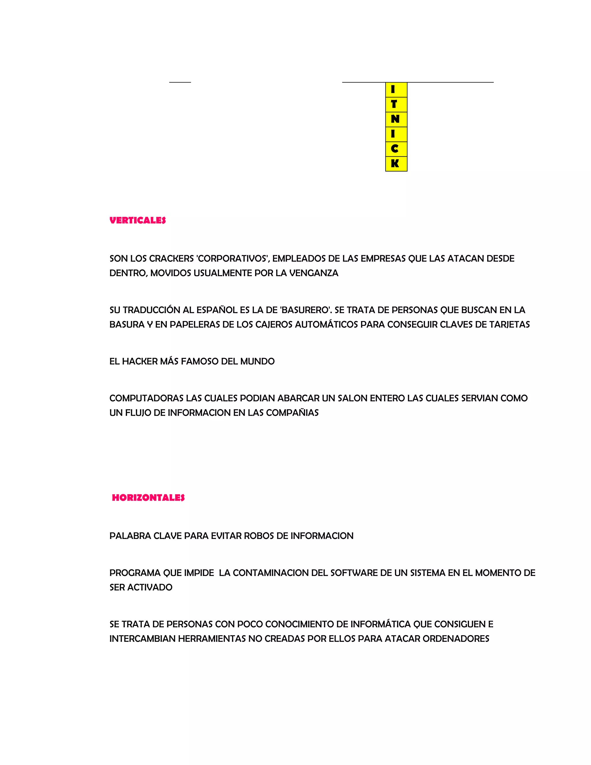 I
T
N
I
C
K
VERTICALES
SON LOS CRACKERS 'CORPORATIVOS', EMPLEADOS DE LAS EMPRESAS QUE LAS ATACAN DESDE
DENTRO, MOVIDOS USUALMENTE POR LA VENGANZA
SU TRADUCCIÓN AL ESPAÑOL ES LA DE 'BASURERO'. SE TRATA DE PERSONAS QUE BUSCAN EN LA
BASURA Y EN PAPELERAS DE LOS CAJEROS AUTOMÁTICOS PARA CONSEGUIR CLAVES DE TARJETAS
EL HACKER MÁS FAMOSO DEL MUNDO
COMPUTADORAS LAS CUALES PODIAN ABARCAR UN SALON ENTERO LAS CUALES SERVIAN COMO
UN FLUJO DE INFORMACION EN LAS COMPAÑIAS
HORIZONTALES
PALABRA CLAVE PARA EVITAR ROBOS DE INFORMACION
PROGRAMA QUE IMPIDE LA CONTAMINACION DEL SOFTWARE DE UN SISTEMA EN EL MOMENTO DE
SER ACTIVADO
SE TRATA DE PERSONAS CON POCO CONOCIMIENTO DE INFORMÁTICA QUE CONSIGUEN E
INTERCAMBIAN HERRAMIENTAS NO CREADAS POR ELLOS PARA ATACAR ORDENADORES
 