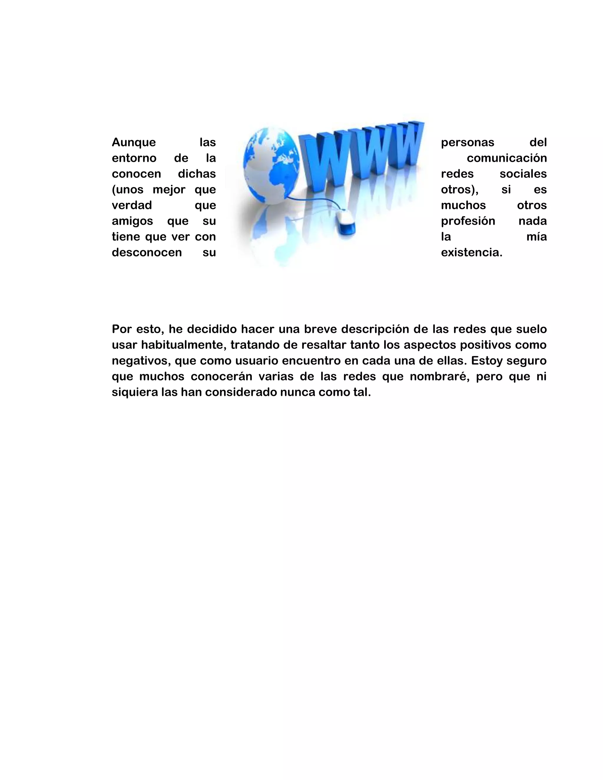 Aunque las personas del
entorno de la comunicación
conocen dichas redes sociales
(unos mejor que otros), si es
verdad que muchos otros
amigos que su profesión nada
tiene que ver con la mía
desconocen su existencia.
Por esto, he decidido hacer una breve descripción de las redes que suelo
usar habitualmente, tratando de resaltar tanto los aspectos positivos como
negativos, que como usuario encuentro en cada una de ellas. Estoy seguro
que muchos conocerán varias de las redes que nombraré, pero que ni
siquiera las han considerado nunca como tal.
 