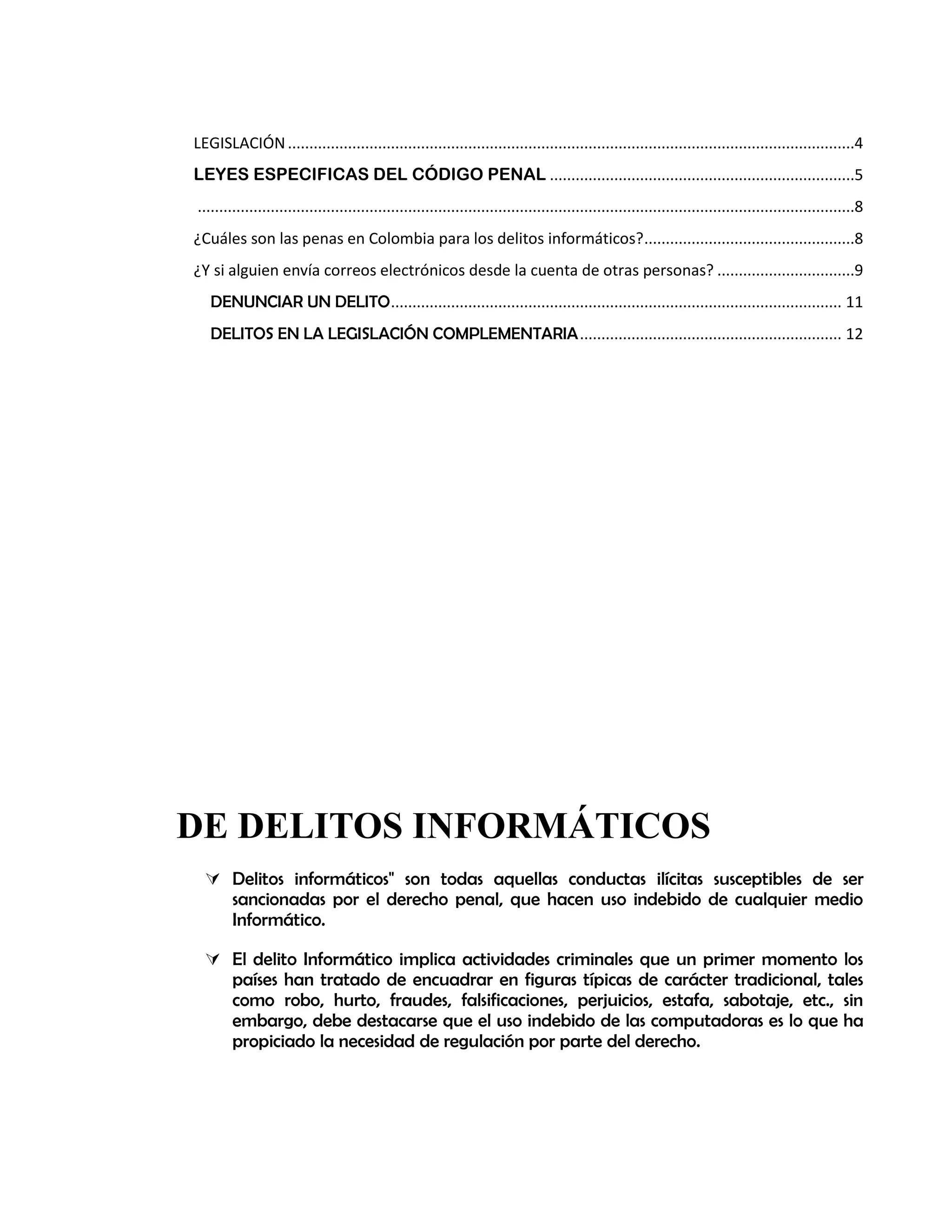 LEGISLACIÓN....................................................................................................................................4
LEYES ESPECIFICAS DEL CÓDIGO PENAL .......................................................................5
.........................................................................................................................................................8
¿Cuáles son las penas en Colombia para los delitos informáticos?.................................................8
¿Y si alguien envía correos electrónicos desde la cuenta de otras personas? ................................9
DENUNCIAR UN DELITO......................................................................................................... 11
DELITOS EN LA LEGISLACIÓN COMPLEMENTARIA............................................................. 12
DE DELITOS INFORMÁTICOS
 Delitos informáticos" son todas aquellas conductas ilícitas susceptibles de ser
sancionadas por el derecho penal, que hacen uso indebido de cualquier medio
Informático.
 El delito Informático implica actividades criminales que un primer momento los
países han tratado de encuadrar en figuras típicas de carácter tradicional, tales
como robo, hurto, fraudes, falsificaciones, perjuicios, estafa, sabotaje, etc., sin
embargo, debe destacarse que el uso indebido de las computadoras es lo que ha
propiciado la necesidad de regulación por parte del derecho.
 