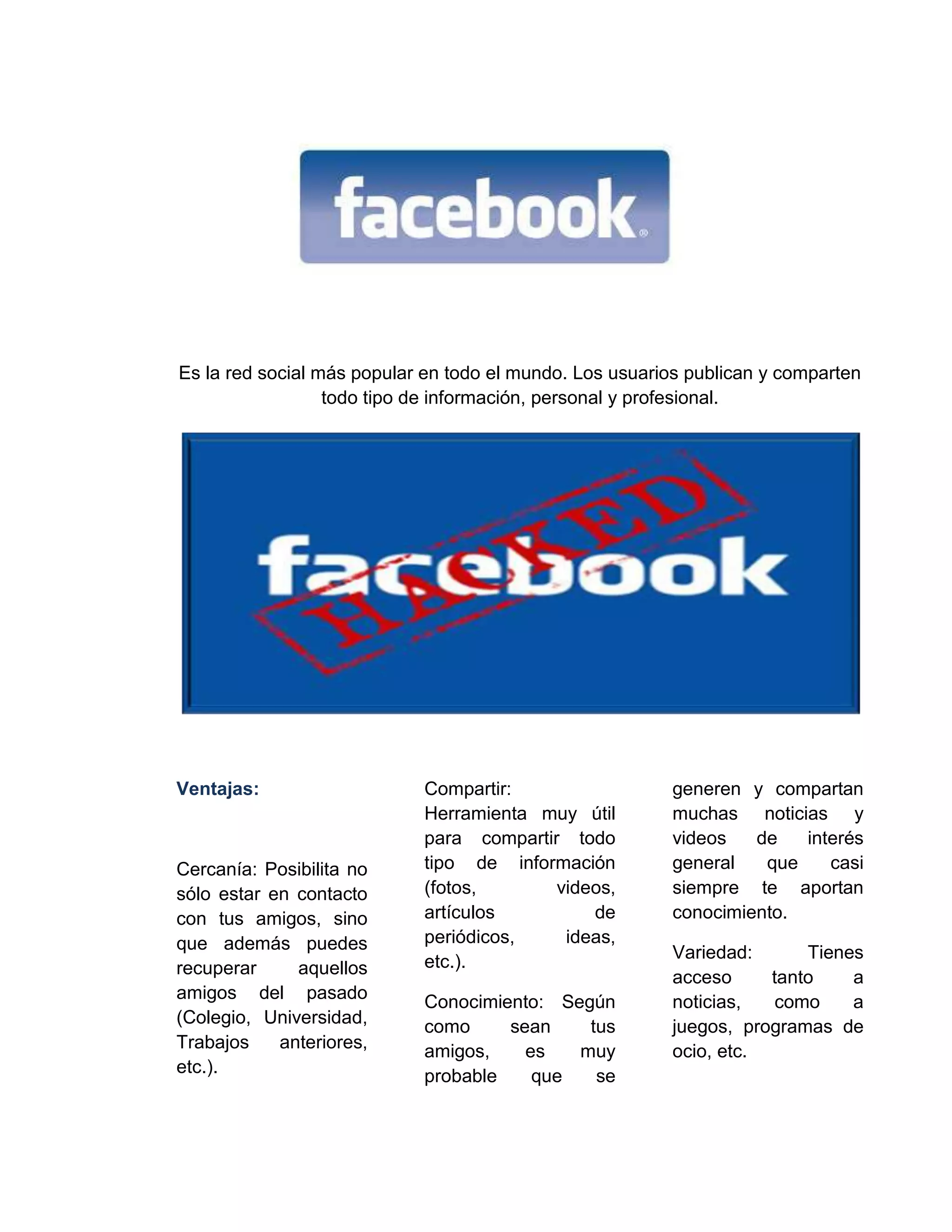 Es la red social más popular en todo el mundo. Los usuarios publican y comparten
todo tipo de información, personal y profesional.
Ventajas:
Cercanía: Posibilita no
sólo estar en contacto
con tus amigos, sino
que además puedes
recuperar aquellos
amigos del pasado
(Colegio, Universidad,
Trabajos anteriores,
etc.).
Compartir:
Herramienta muy útil
para compartir todo
tipo de información
(fotos, videos,
artículos de
periódicos, ideas,
etc.).
Conocimiento: Según
como sean tus
amigos, es muy
probable que se
generen y compartan
muchas noticias y
videos de interés
general que casi
siempre te aportan
conocimiento.
Variedad: Tienes
acceso tanto a
noticias, como a
juegos, programas de
ocio, etc.
 