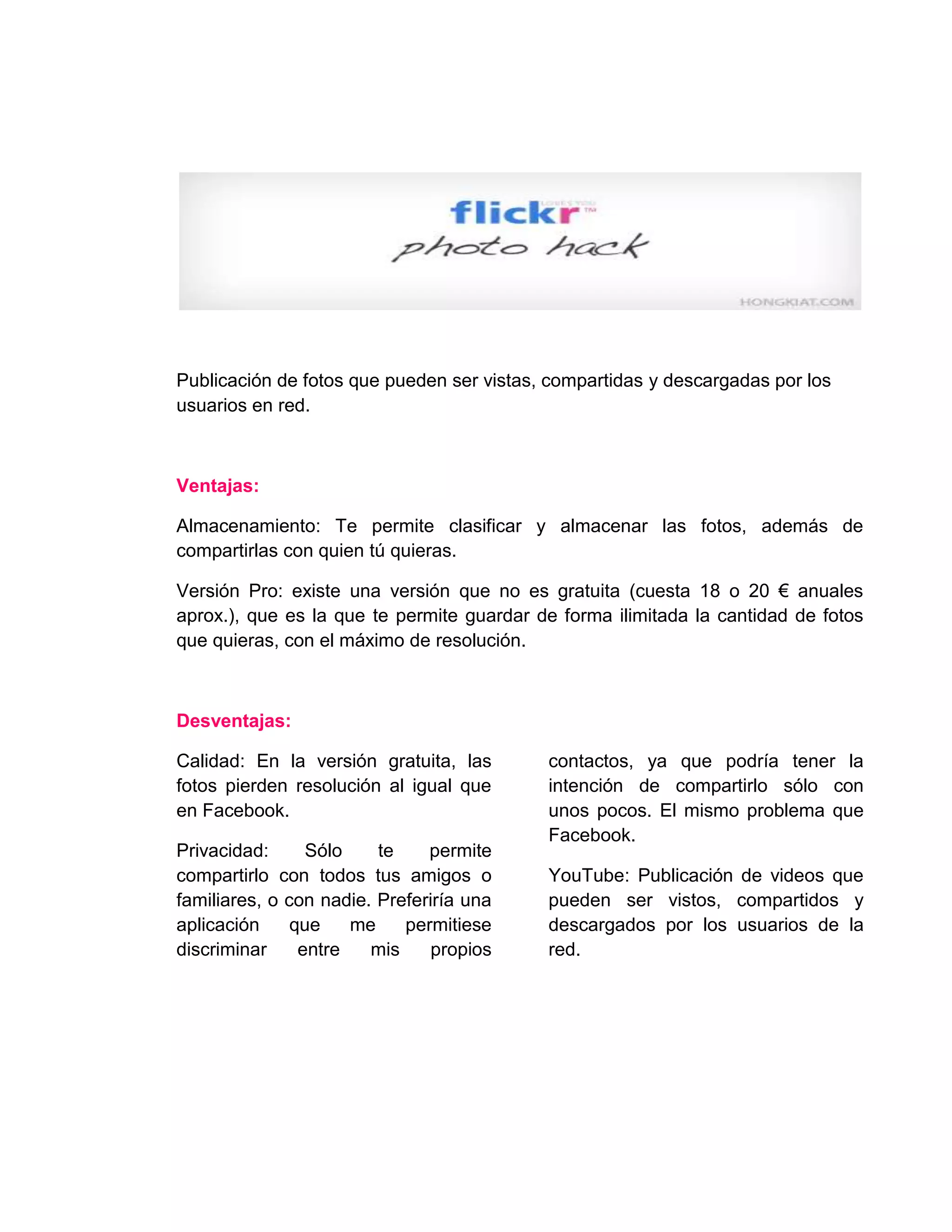Publicación de fotos que pueden ser vistas, compartidas y descargadas por los
usuarios en red.
Ventajas:
Almacenamiento: Te permite clasificar y almacenar las fotos, además de
compartirlas con quien tú quieras.
Versión Pro: existe una versión que no es gratuita (cuesta 18 o 20 € anuales
aprox.), que es la que te permite guardar de forma ilimitada la cantidad de fotos
que quieras, con el máximo de resolución.
Desventajas:
Calidad: En la versión gratuita, las
fotos pierden resolución al igual que
en Facebook.
Privacidad: Sólo te permite
compartirlo con todos tus amigos o
familiares, o con nadie. Preferiría una
aplicación que me permitiese
discriminar entre mis propios
contactos, ya que podría tener la
intención de compartirlo sólo con
unos pocos. El mismo problema que
Facebook.
YouTube: Publicación de videos que
pueden ser vistos, compartidos y
descargados por los usuarios de la
red.
 